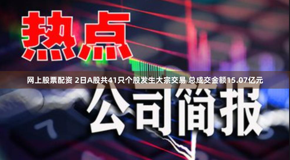 网上股票配资 2日A股共41只个股发生大宗交易 总成交金额15.07亿元