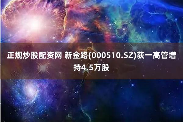 正规炒股配资网 新金路(000510.SZ)获一高管增持4.5万股