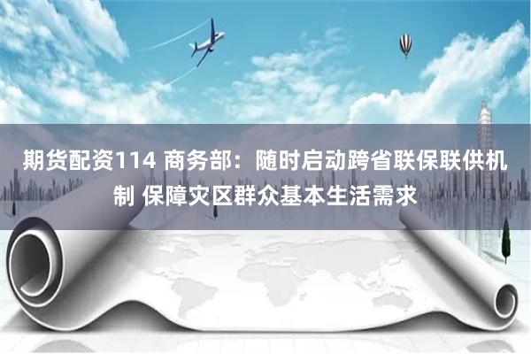 期货配资114 商务部：随时启动跨省联保联供机制 保障灾区群众基本生活需求