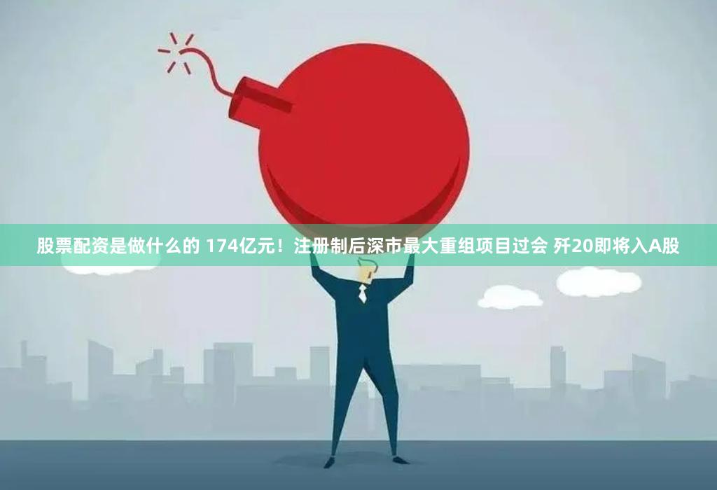 股票配资是做什么的 174亿元!注册制后深市最大重组项目过会 歼20即将入A股