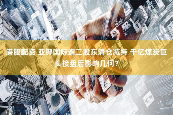 港股配资 亚钾国际遭二股东清仓减持 千亿煤炭巨头接盘后影响几何？