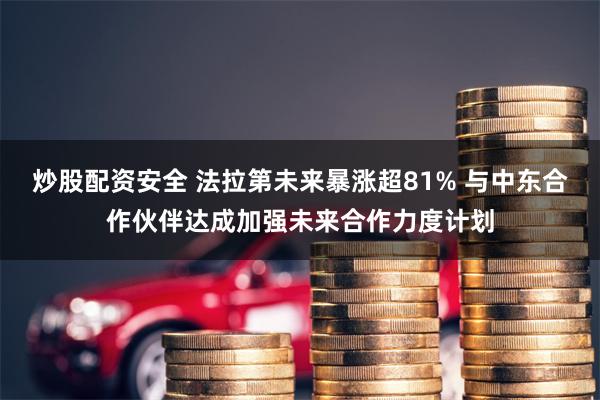 炒股配资安全 法拉第未来暴涨超81% 与中东合作伙伴达成加强未来合作力度计划