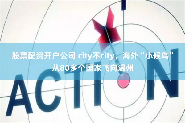 股票配资开户公司 city不city，海外“小候鸟”从80多个国家飞向温州