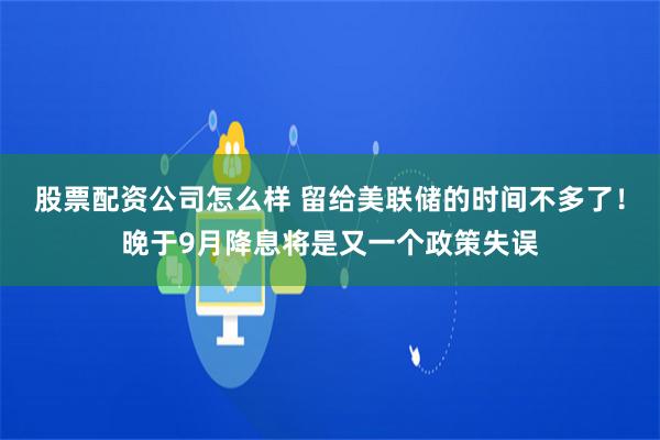 股票配资公司怎么样 留给美联储的时间不多了！晚于9月降息将是又一个政策失误