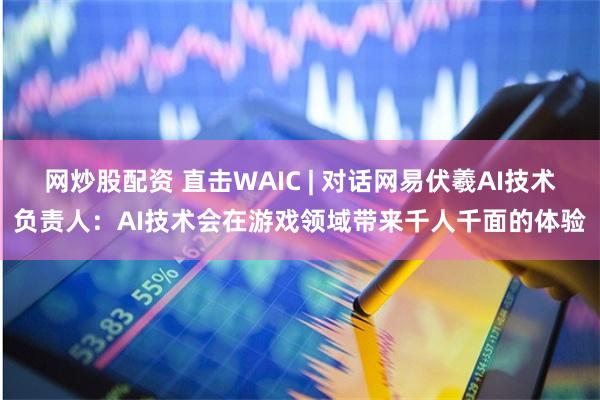 网炒股配资 直击WAIC | 对话网易伏羲AI技术负责人：AI技术会在游戏领域带来千人千面的体验