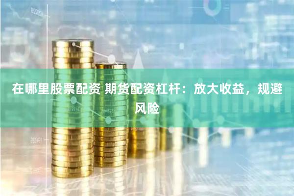 在哪里股票配资 期货配资杠杆：放大收益，规避风险