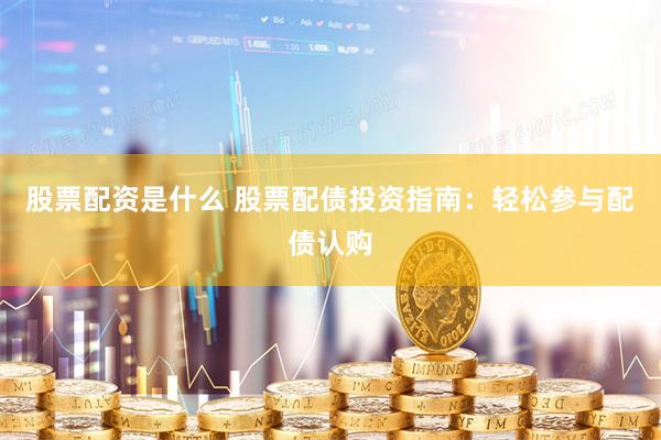 股票配资是什么 股票配债投资指南：轻松参与配债认购