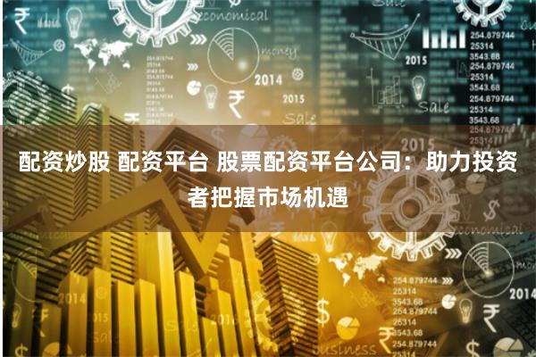 配资炒股 配资平台 股票配资平台公司：助力投资者把握市场机遇