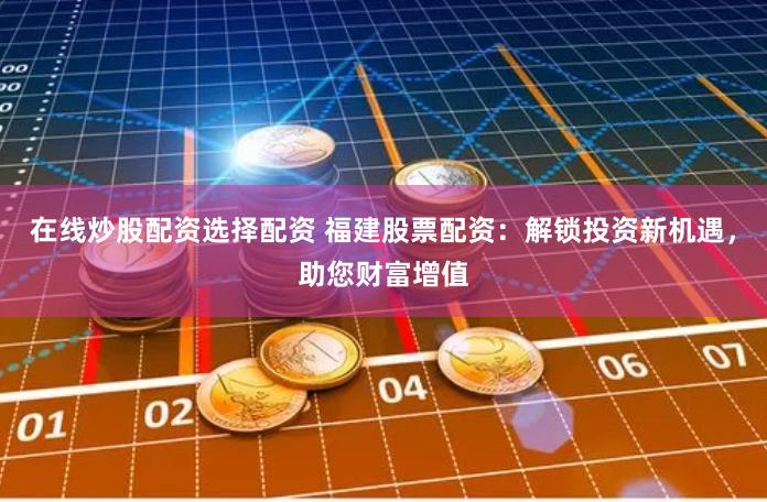 在线炒股配资选择配资 福建股票配资：解锁投资新机遇，助您财富增值