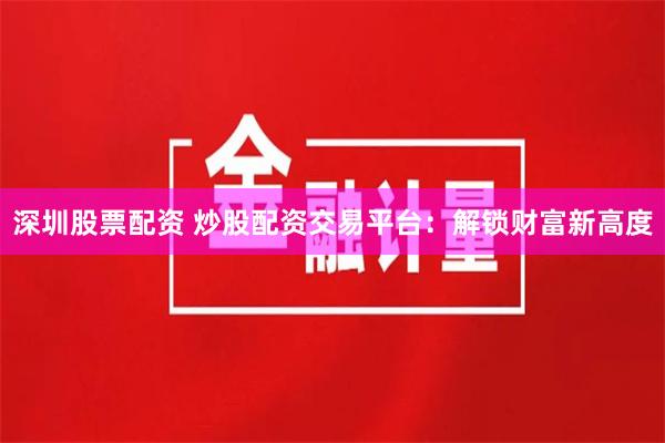 深圳股票配资 炒股配资交易平台：解锁财富新高度