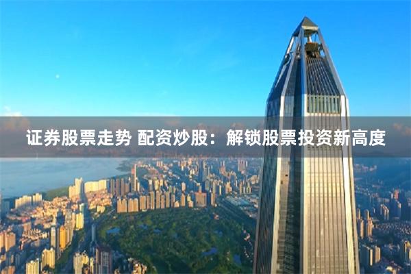 证券股票走势 配资炒股：解锁股票投资新高度
