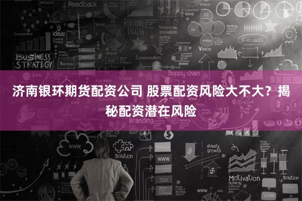 济南银环期货配资公司 股票配资风险大不大？揭秘配资潜在风险