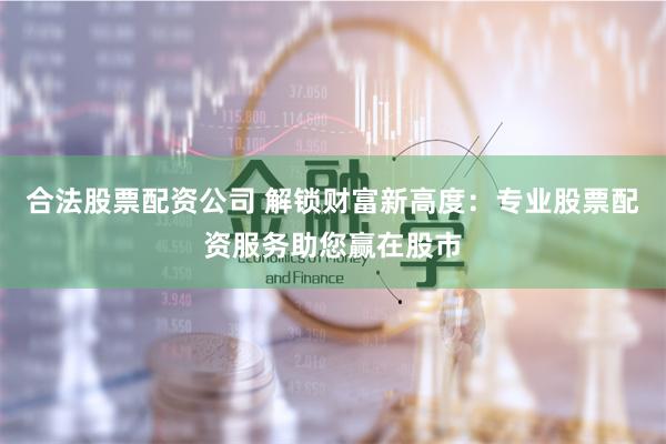 合法股票配资公司 解锁财富新高度：专业股票配资服务助您赢在股市
