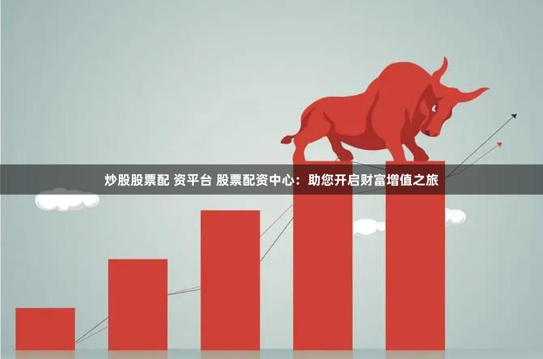 炒股股票配 资平台 股票配资中心：助您开启财富增值之旅