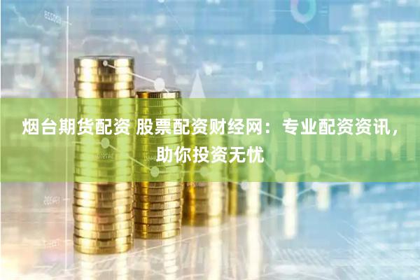 烟台期货配资 股票配资财经网：专业配资资讯，助你投资无忧