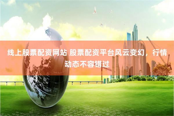 线上股票配资网站 股票配资平台风云变幻，行情动态不容错过