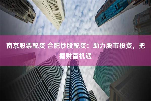 南京股票配资 合肥炒股配资：助力股市投资，把握财富机遇