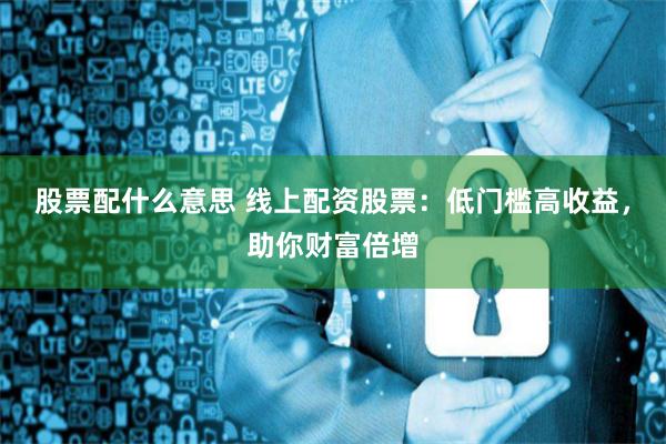 股票配什么意思 线上配资股票：低门槛高收益，助你财富倍增