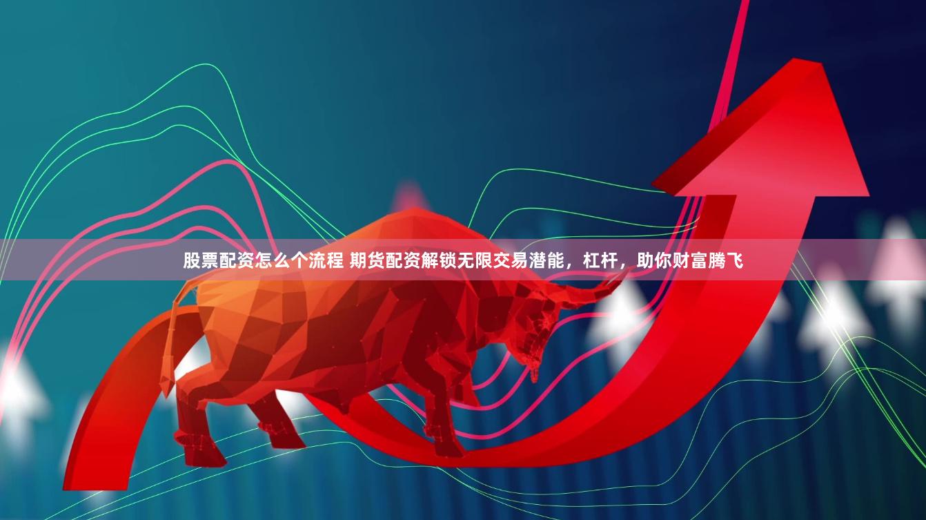 股票配资怎么个流程 期货配资解锁无限交易潜能，杠杆，助你财富腾飞
