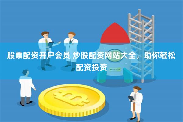 股票配资开户会员 炒股配资网站大全，助你轻松配资投资
