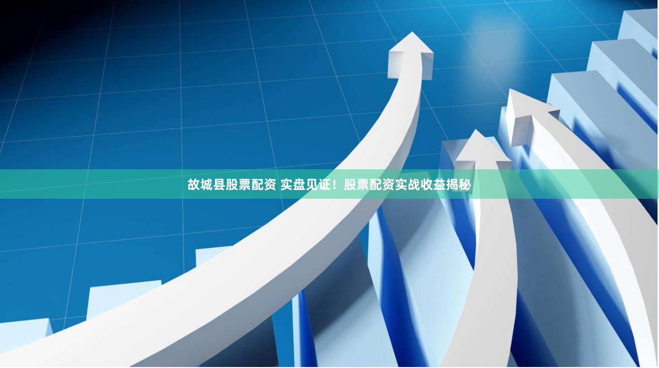 故城县股票配资 实盘见证！股票配资实战收益揭秘