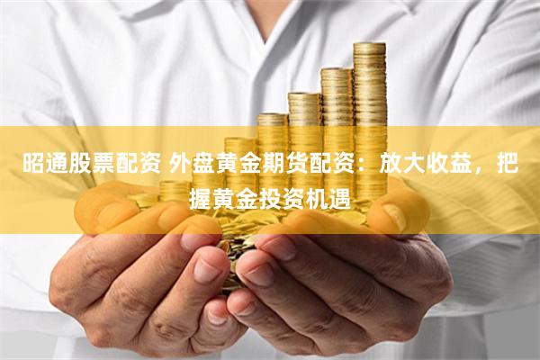 昭通股票配资 外盘黄金期货配资：放大收益，把握黄金投资机遇