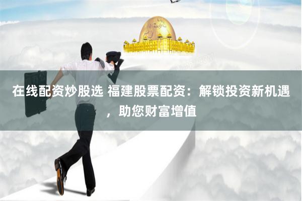 在线配资炒股选 福建股票配资：解锁投资新机遇，助您财富增值