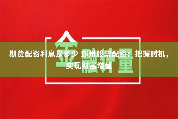 期货配资利息是多少 郑州股票配资:把握时机,实现财富增值