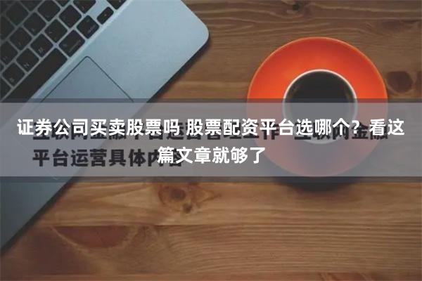 证券公司买卖股票吗 股票配资平台选哪个？看这篇文章就够了