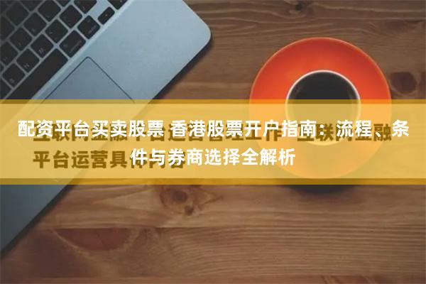 配资平台买卖股票 香港股票开户指南：流程、条件与券商选择全解析