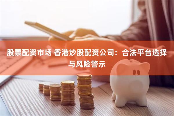 股票配资市场 香港炒股配资公司：合法平台选择与风险警示