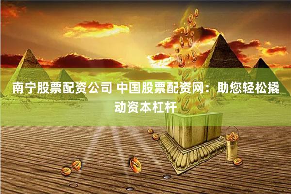 南宁股票配资公司 中国股票配资网:助您轻松撬动资本杠杆