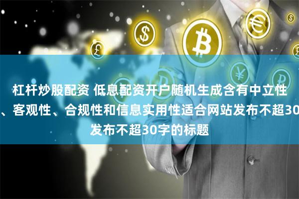 杠杆炒股配资 低息配资开户随机生成含有中立性、权威性、客观性、合规性和信息实用性适合网站发布不超30字的标题