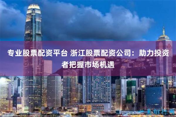 专业股票配资平台 浙江股票配资公司：助力投资者把握市场机遇