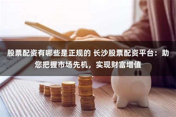 股票配资有哪些是正规的 长沙股票配资平台：助您把握市场先机，实现财富增值