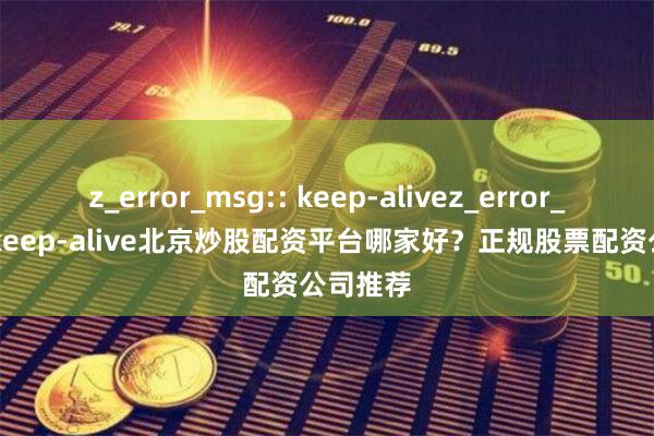 z_error_msg:: keep-alivez_error_msg:: keep-alive北京炒股配资平台哪家好？正规股票配资公司推荐