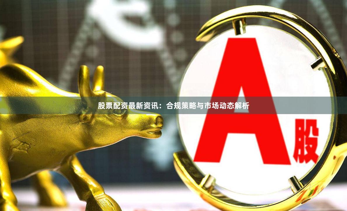 股票配资最新资讯：合规策略与市场动态解析