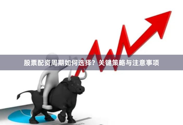 股票配资周期如何选择？关键策略与注意事项